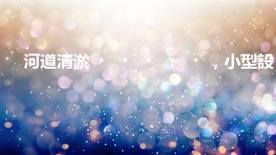 河道清淤，小型設(shè)備助力高效施工